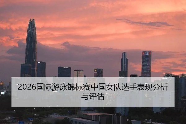 2026国际游泳锦标赛中国女队选手表现分析与评估