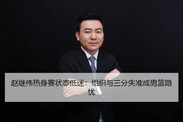 赵继伟热身赛状态低迷：组织与三分失准成男篮隐忧