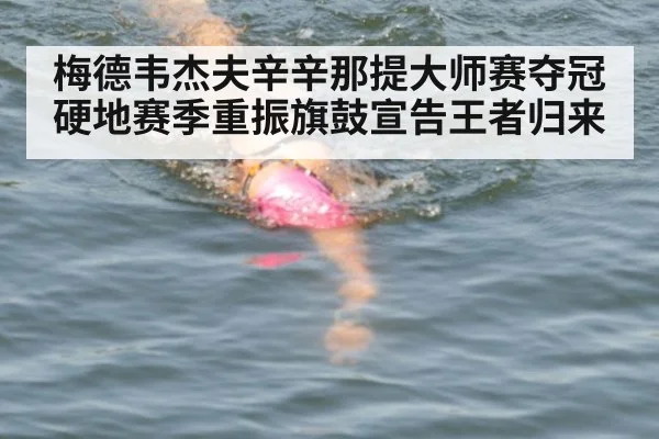 梅德韦杰夫辛辛那提大师赛夺冠硬地赛季重振旗鼓宣告王者归来